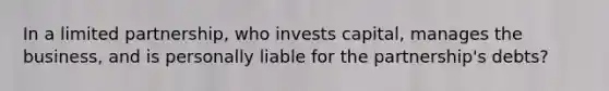 In a limited partnership, who invests capital, manages the business, and is personally liable for the partnership's debts?