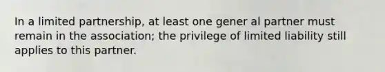 In a limited partnership, at least one gener al partner must remain in the association; the privilege of limited liability still applies to this partner.