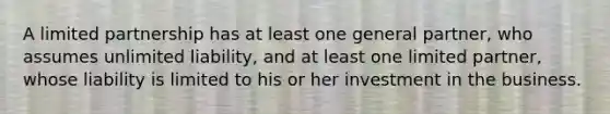 A limited partnership has at least one general partner, who assumes unlimited liability, and at least one limited partner, whose liability is limited to his or her investment in the business.