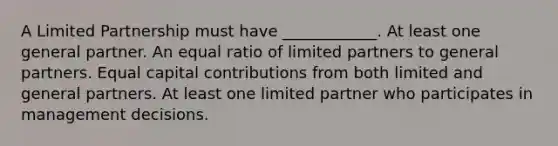 A Limited Partnership must have ____________. At least one general partner. An equal ratio of limited partners to general partners. Equal capital contributions from both limited and general partners. At least one limited partner who participates in management decisions.