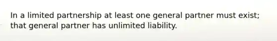 In a limited partnership at least one general partner must exist; that general partner has unlimited liability.