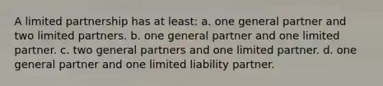 A limited partnership has at least: a. one general partner and two limited partners. b. one general partner and one limited partner. c. two general partners and one limited partner. d. one general partner and one limited liability partner.