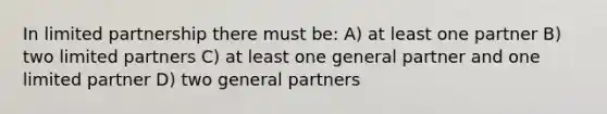 In limited partnership there must be: A) at least one partner B) two limited partners C) at least one general partner and one limited partner D) two general partners