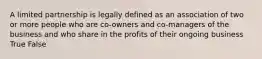 A limited partnership is legally defined as an association of two or more people who are co-owners and co-managers of the business and who share in the profits of their ongoing business True False