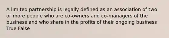 A limited partnership is legally defined as an association of two or more people who are co-owners and co-managers of the business and who share in the profits of their ongoing business True False