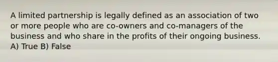 A limited partnership is legally defined as an association of two or more people who are co-owners and co-managers of the business and who share in the profits of their ongoing business. A) True B) False