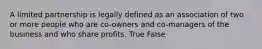 A limited partnership is legally defined as an association of two or more people who are co-owners and co-managers of the business and who share profits. True False