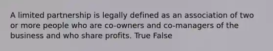 A limited partnership is legally defined as an association of two or more people who are co-owners and co-managers of the business and who share profits. True False