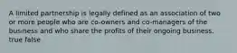 A limited partnership is legally defined as an association of two or more people who are co-owners and co-managers of the business and who share the profits of their ongoing business. true false