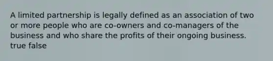 A limited partnership is legally defined as an association of two or more people who are co-owners and co-managers of the business and who share the profits of their ongoing business. true false