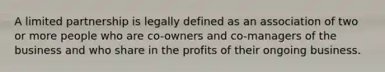 A limited partnership is legally defined as an association of two or more people who are co-owners and co-managers of the business and who share in the profits of their ongoing business.