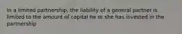 In a limited partnership, the liability of a general partner is limited to the amount of capital he or she has invested in the partnership