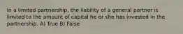 In a limited partnership, the liability of a general partner is limited to the amount of capital he or she has invested in the partnership. A) True B) False