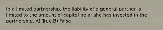 In a limited partnership, the liability of a general partner is limited to the amount of capital he or she has invested in the partnership. A) True B) False