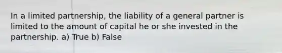 In a limited partnership, the liability of a general partner is limited to the amount of capital he or she invested in the partnership. a) True b) False