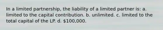 In a limited partnership, the liability of a limited partner is: a. limited to the capital contribution. b. unlimited. c. limited to the total capital of the LP. d. 100,000.