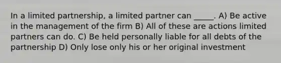 In a limited partnership, a limited partner can _____. A) Be active in the management of the firm B) All of these are actions limited partners can do. C) Be held personally liable for all debts of the partnership D) Only lose only his or her original investment