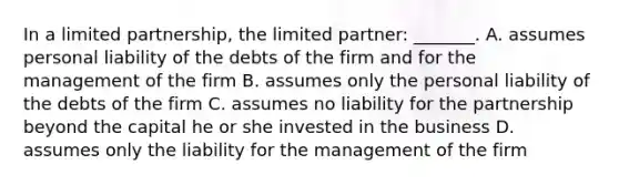 In a limited partnership, the limited partner: _______. A. assumes personal liability of the debts of the firm and for the management of the firm B. assumes only the personal liability of the debts of the firm C. assumes no liability for the partnership beyond the capital he or she invested in the business D. assumes only the liability for the management of the firm