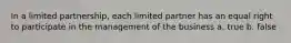 In a limited partnership, each limited partner has an equal right to participate in the management of the business a. true b. false