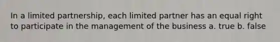 In a limited partnership, each limited partner has an equal right to participate in the management of the business a. true b. false