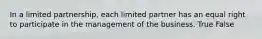 In a limited partnership, each limited partner has an equal right to participate in the management of the business. True False