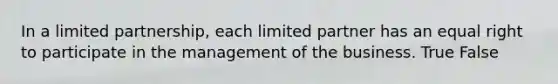 In a limited partnership, each limited partner has an equal right to participate in the management of the business. True False