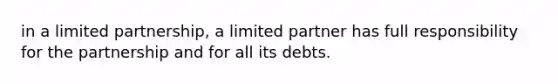 in a limited partnership, a limited partner has full responsibility for the partnership and for all its debts.