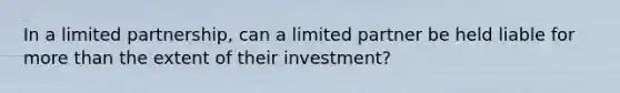 In a limited partnership, can a limited partner be held liable for more than the extent of their investment?