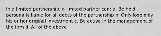 In a limited partnership, a limited partner can: a. Be held personally liable for all debts of the partnership b. Only lose only his or her original investment c. Be active in the management of the firm d. All of the above