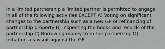 In a limited partnership a limited partner is permitted to engage in all of the following activities EXCEPT A) Voting on significant changes to the partnership such as a new GP or refinancing of partnership property B) Inspecting the books and records of the partnership C) Borrowing money from the partnership D) Initiating a lawsuit against the GP