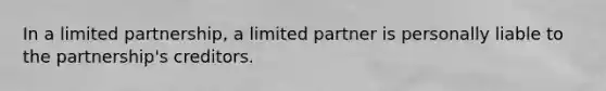 In a limited partnership, a limited partner is personally liable to the partnership's creditors.