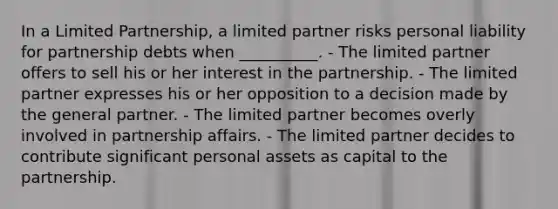 In a Limited Partnership, a limited partner risks personal liability for partnership debts when __________. - The limited partner offers to sell his or her interest in the partnership. - The limited partner expresses his or her opposition to a decision made by the general partner. - The limited partner becomes overly involved in partnership affairs. - The limited partner decides to contribute significant personal assets as capital to the partnership.