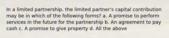 In a limited partnership, the limited partner's capital contribution may be in which of the following forms? a. A promise to perform services in the future for the partnership b. An agreement to pay cash c. A promise to give property d. All the above