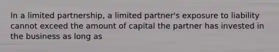 In a limited partnership, a limited partner's exposure to liability cannot exceed the amount of capital the partner has invested in the business as long as