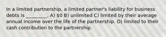 In a limited partnership, a limited partner's liability for business debts is _________. A) 0 B) unlimited C) limited by their average annual income over the life of the partnership. D) limited to their cash contribution to the partnership.