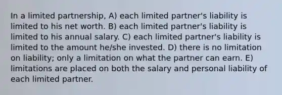 In a limited partnership, A) each limited partner's liability is limited to his net worth. B) each limited partner's liability is limited to his annual salary. C) each limited partner's liability is limited to the amount he/she invested. D) there is no limitation on liability; only a limitation on what the partner can earn. E) limitations are placed on both the salary and personal liability of each limited partner.