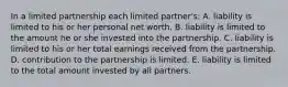 In a limited partnership each limited partner's: A. liability is limited to his or her personal net worth. B. liability is limited to the amount he or she invested into the partnership. C. liability is limited to his or her total earnings received from the partnership. D. contribution to the partnership is limited. E. liability is limited to the total amount invested by all partners.