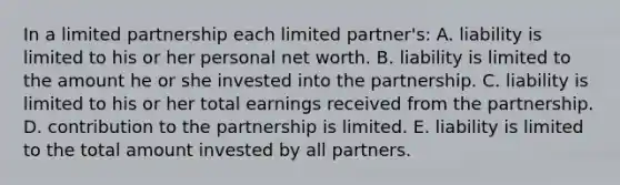 In a limited partnership each limited partner's: A. liability is limited to his or her personal net worth. B. liability is limited to the amount he or she invested into the partnership. C. liability is limited to his or her total earnings received from the partnership. D. contribution to the partnership is limited. E. liability is limited to the total amount invested by all partners.