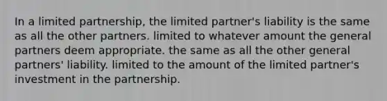 In a limited partnership, the limited partner's liability is the same as all the other partners. limited to whatever amount the general partners deem appropriate. the same as all the other general partners' liability. limited to the amount of the limited partner's investment in the partnership.