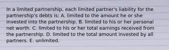 In a limited partnership, each limited partner's liability for the partnership's debts is: A. limited to the amount he or she invested into the partnership. B. limited to his or her personal net worth. C. limited to his or her total earnings received from the partnership. D. limited to the total amount invested by all partners. E. unlimited.