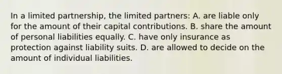 In a limited partnership, the limited partners: A. are liable only for the amount of their capital contributions. B. share the amount of personal liabilities equally. C. have only insurance as protection against liability suits. D. are allowed to decide on the amount of individual liabilities.