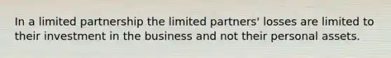 In a limited partnership the limited partners' losses are limited to their investment in the business and not their personal assets.