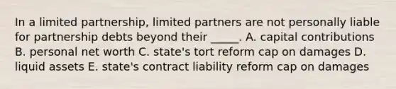 In a limited​ partnership, limited partners are not personally liable for partnership debts beyond their​ _____. A. capital contributions B. personal net worth C. ​state's tort reform cap on damages D. liquid assets E. ​state's contract liability reform cap on damages