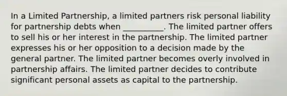 In a Limited Partnership, a limited partners risk personal liability for partnership debts when __________. The limited partner offers to sell his or her interest in the partnership. The limited partner expresses his or her opposition to a decision made by the general partner. The limited partner becomes overly involved in partnership affairs. The limited partner decides to contribute significant personal assets as capital to the partnership.