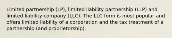 Limited partnership (LP), limited liability partnership (LLP) and limited liability company (LLC). The LLC form is most popular and offers limited liability of a corporation and the tax treatment of a partnership (and proprietorship).