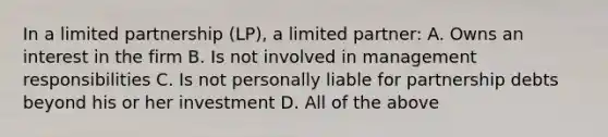 In a limited partnership (LP), a limited partner: A. Owns an interest in the firm B. Is not involved in management responsibilities C. Is not personally liable for partnership debts beyond his or her investment D. All of the above