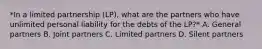 *In a limited partnership (LP), what are the partners who have unlimited personal liability for the debts of the LP?* A. General partners B. Joint partners C. Limited partners D. Silent partners