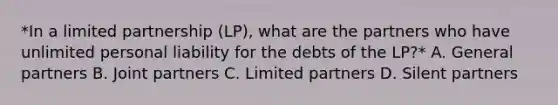 *In a limited partnership (LP), what are the partners who have unlimited personal liability for the debts of the LP?* A. General partners B. Joint partners C. Limited partners D. Silent partners