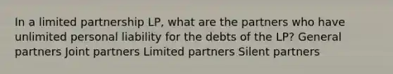 In a limited partnership LP, what are the partners who have unlimited personal liability for the debts of the LP? General partners Joint partners Limited partners Silent partners