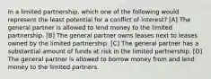 In a limited partnership, which one of the following would represent the least potential for a conflict of interest? [A] The general partner is allowed to lend money to the limited partnership. [B] The general partner owns leases next to leases owned by the limited partnership. [C] The general partner has a substantial amount of funds at risk in the limited partnership. [D] The general partner is allowed to borrow money from and lend money to the limited partners.